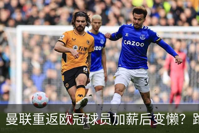 曼联重返欧冠球员加薪后变懒？跑动数据落后！体能储备遭质疑无法坚持90分钟